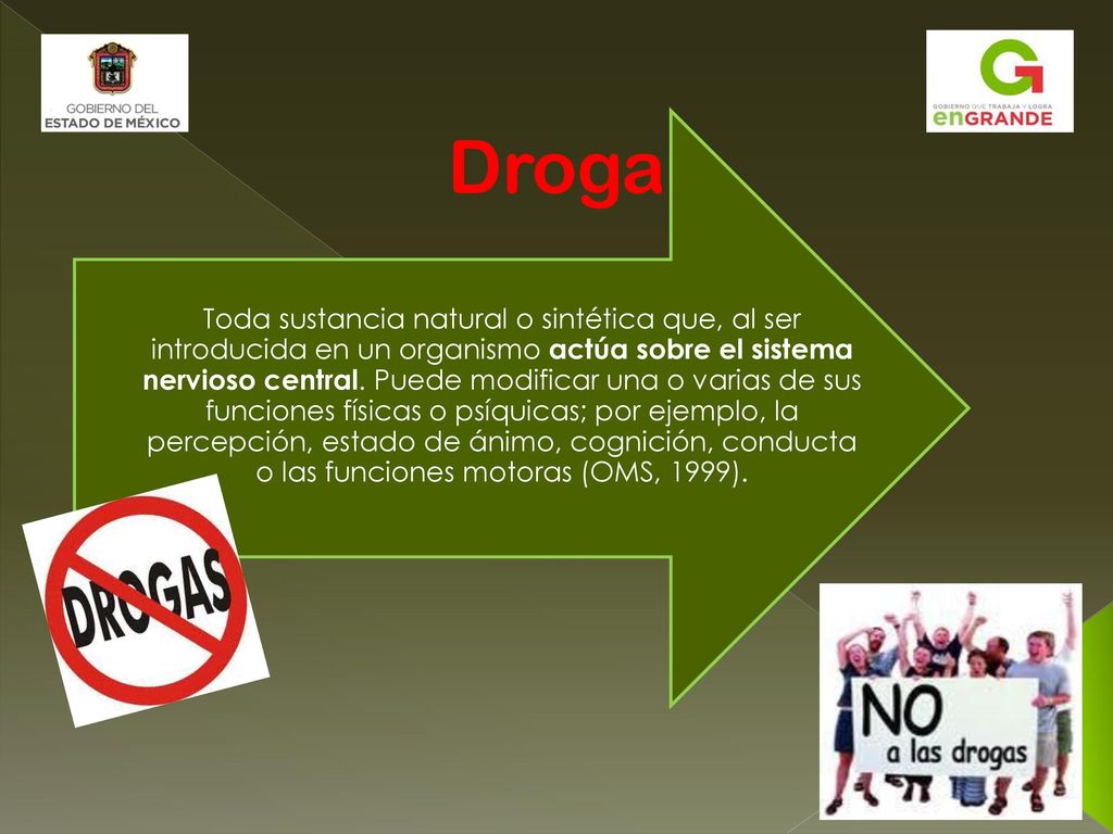 Toda sustancia natural o sintética que, al ser introducida en un organismo actúa sobre el sistema nervioso central. Puede modificar una o varias de sus funciones físicas o psíquicas; por ejemplo, la percepción, estado de ánimo, cognición, conducta o las funciones motoras (OMS, 1999).