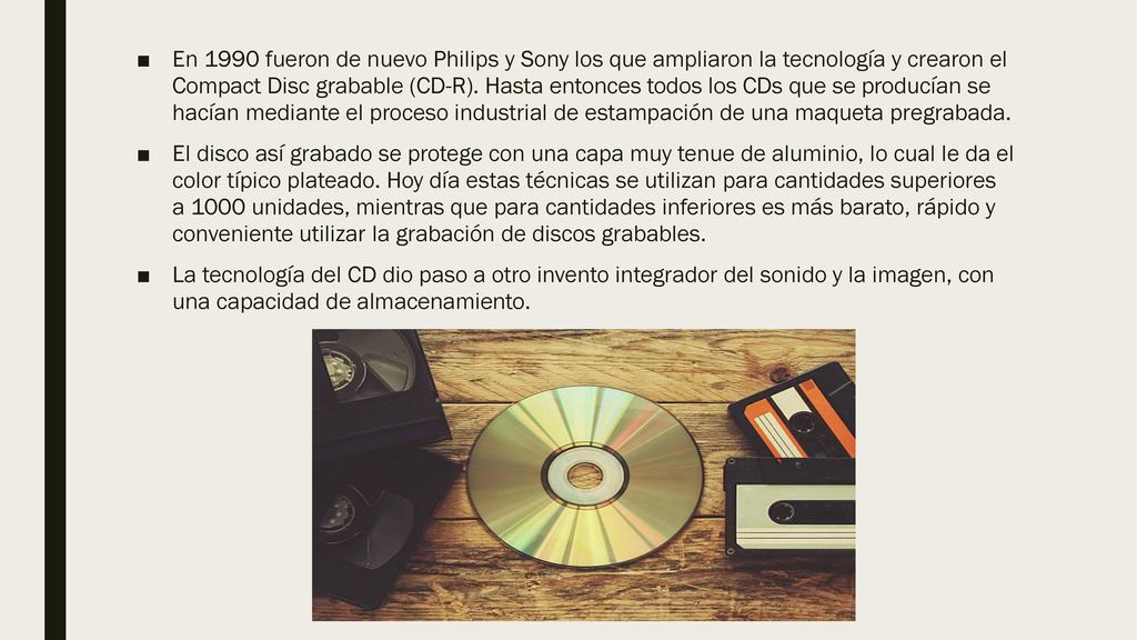 En 1990 fueron de nuevo Philips y Sony los que ampliaron la tecnología y crearon el Compact Disc grabable (CD-R). Hasta entonces todos los CDs que se producían se hacían mediante el proceso industrial de estampación de una maqueta pregrabada.