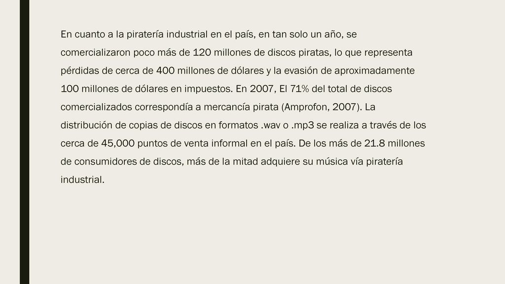 En cuanto a la piratería industrial en el país, en tan solo un año, se comercializaron poco más de 120 millones de discos piratas, lo que representa pérdidas de cerca de 400 millones de dólares y la evasión de aproximadamente 100 millones de dólares en impuestos.