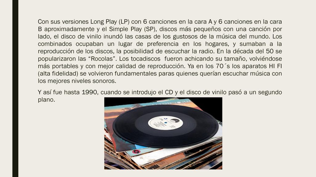 Con sus versiones Long Play (LP) con 6 canciones en la cara A y 6 canciones en la cara B aproximadamente y el Simple Play (SP), discos más pequeños con una canción por lado, el disco de vinilo inundó las casas de los gustosos de la música del mundo. Los combinados ocupaban un lugar de preferencia en los hogares, y sumaban a la reproducción de los discos, la posibilidad de escuchar la radio. En la década del 50 se popularizaron las Rocolas . Los tocadiscos fueron achicando su tamaño, volviéndose más portables y con mejor calidad de reproducción. Ya en los 70´s los aparatos HI FI (alta fidelidad) se volvieron fundamentales paras quienes querían escuchar música con los mejores niveles sonoros.