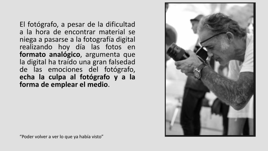 El fotógrafo, a pesar de la dificultad a la hora de encontrar material se niega a pasarse a la fotografía digital realizando hoy día las fotos en formato analógico, argumenta que la digital ha traído una gran falsedad de las emociones del fotógrafo, echa la culpa al fotógrafo y a la forma de emplear el medio.