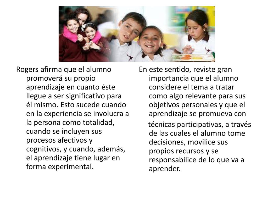 Rogers afirma que el alumno promoverá su propio aprendizaje en cuanto éste llegue a ser significativo para él mismo. Esto sucede cuando en la experiencia se involucra a la persona como totalidad, cuando se incluyen sus procesos afectivos y cognitivos, y cuando, además, el aprendizaje tiene lugar en forma experimental.