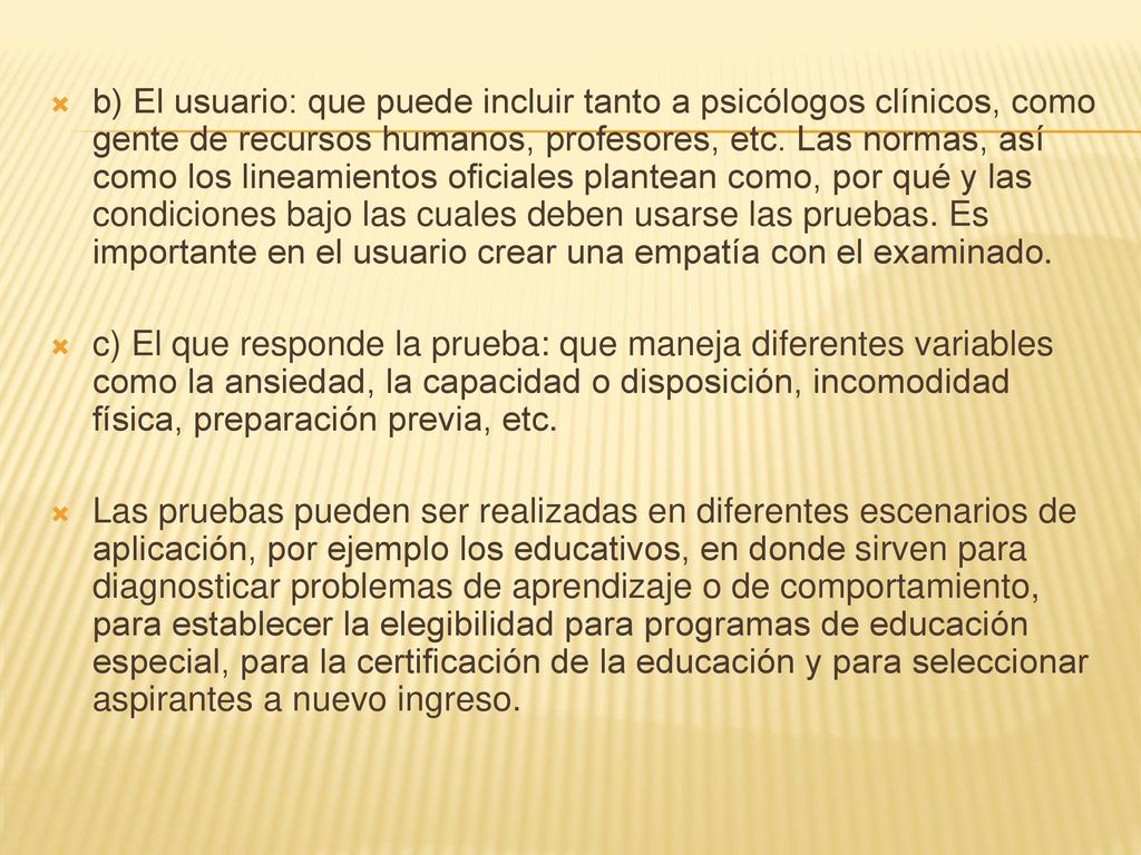 b) El usuario: que puede incluir tanto a psicólogos clínicos, como gente de recursos humanos, profesores, etc. Las normas, así como los lineamientos oficiales plantean como, por qué y las condiciones bajo las cuales deben usarse las pruebas. Es importante en el usuario crear una empatía con el examinado.