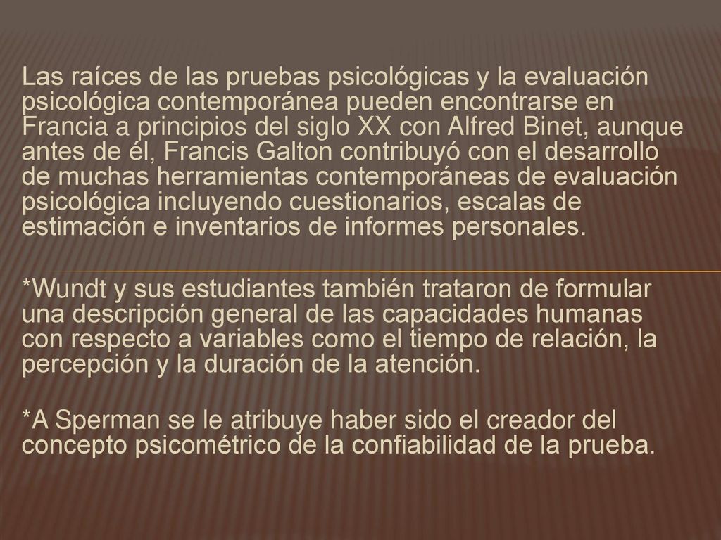 Las raíces de las pruebas psicológicas y la evaluación psicológica contemporánea pueden encontrarse en Francia a principios del siglo XX con Alfred Binet, aunque antes de él, Francis Galton contribuyó con el desarrollo de muchas herramientas contemporáneas de evaluación psicológica incluyendo cuestionarios, escalas de estimación e inventarios de informes personales.