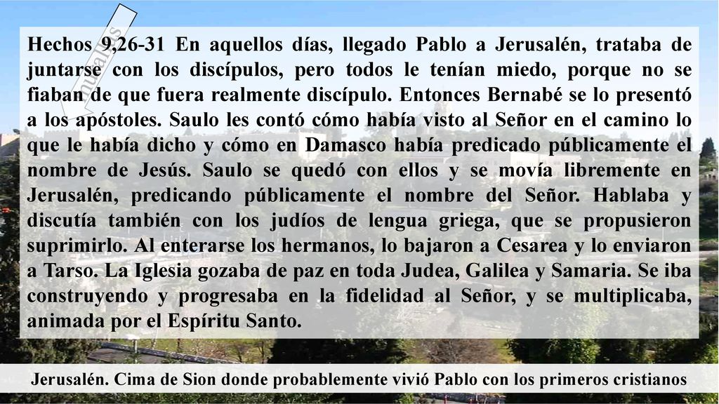 Hechos 9,26-31 En aquellos días, llegado Pablo a Jerusalén, trataba de juntarse con los discípulos, pero todos le tenían miedo, porque no se fiaban de que fuera realmente discípulo. Entonces Bernabé se lo presentó a los apóstoles. Saulo les contó cómo había visto al Señor en el camino lo que le había dicho y cómo en Damasco había predicado públicamente el nombre de Jesús. Saulo se quedó con ellos y se movía libremente en Jerusalén, predicando públicamente el nombre del Señor. Hablaba y discutía también con los judíos de lengua griega, que se propusieron suprimirlo. Al enterarse los hermanos, lo bajaron a Cesarea y lo enviaron a Tarso. La Iglesia gozaba de paz en toda Judea, Galilea y Samaria. Se iba construyendo y progresaba en la fidelidad al Señor, y se multiplicaba, animada por el Espíritu Santo.