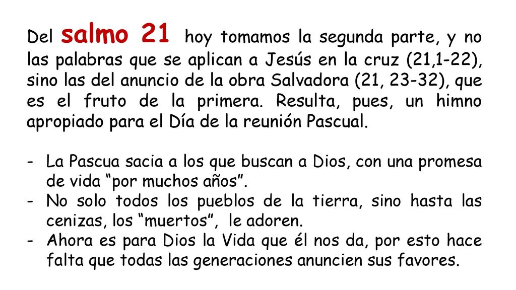 Del salmo 21 hoy tomamos la segunda parte, y no las palabras que se aplican a Jesús en la cruz (21,1-22), sino las del anuncio de la obra Salvadora (21, 23-32), que es el fruto de la primera. Resulta, pues, un himno apropiado para el Día de la reunión Pascual.