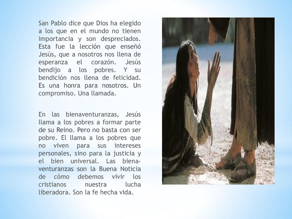 San Pablo dice que Dios ha elegido a los que en el mundo no tienen impor­tancia y son despreciados. Esta fue la lección que enseñó Jesús, que a nosotros nos llena de esperanza el corazón. Jesús bendijo a los pobres. Y su bendición nos llena de felicidad. Es una honra para nosotros. Un compromiso. Una llamada.