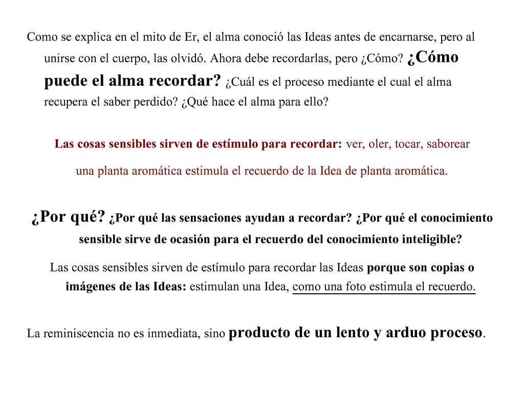 Como se explica en el mito de Er, el alma conoció las Ideas antes de encarnarse, pero al unirse con el cuerpo, las olvidó. Ahora debe recordarlas, pero ¿Cómo ¿Cómo puede el alma recordar ¿Cuál es el proceso mediante el cual el alma recupera el saber perdido ¿Qué hace el alma para ello