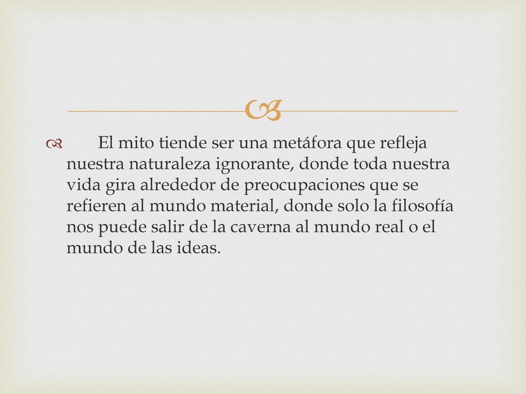 El mito tiende ser una metáfora que refleja nuestra naturaleza ignorante, donde toda nuestra vida gira alrededor de preocupaciones que se refieren al mundo material, donde solo la filosofía nos puede salir de la caverna al mundo real o el mundo de las ideas.