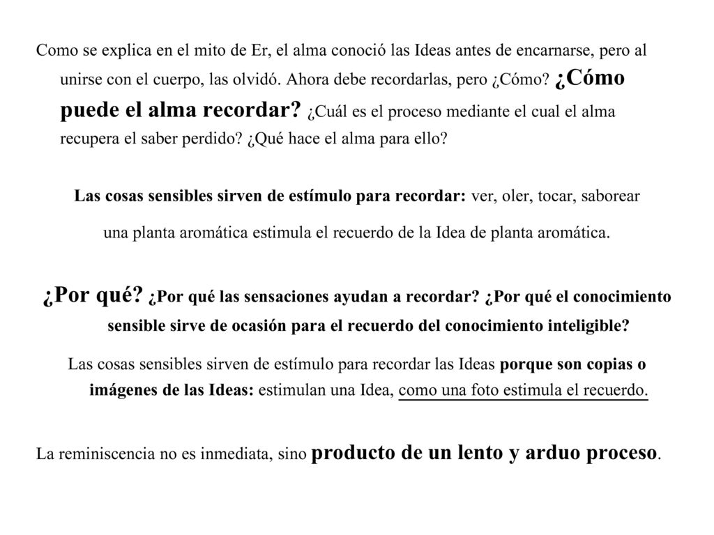 Como se explica en el mito de Er, el alma conoció las Ideas antes de encarnarse, pero al unirse con el cuerpo, las olvidó. Ahora debe recordarlas, pero ¿Cómo ¿Cómo puede el alma recordar ¿Cuál es el proceso mediante el cual el alma recupera el saber perdido ¿Qué hace el alma para ello