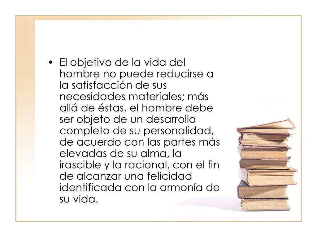 El objetivo de la vida del hombre no puede reducirse a la satisfacción de sus necesidades materiales; más allá de éstas, el hombre debe ser objeto de un desarrollo completo de su personalidad, de acuerdo con las partes más elevadas de su alma, la irascible y la racional, con el fin de alcanzar una felicidad identificada con la armonía de su vida.