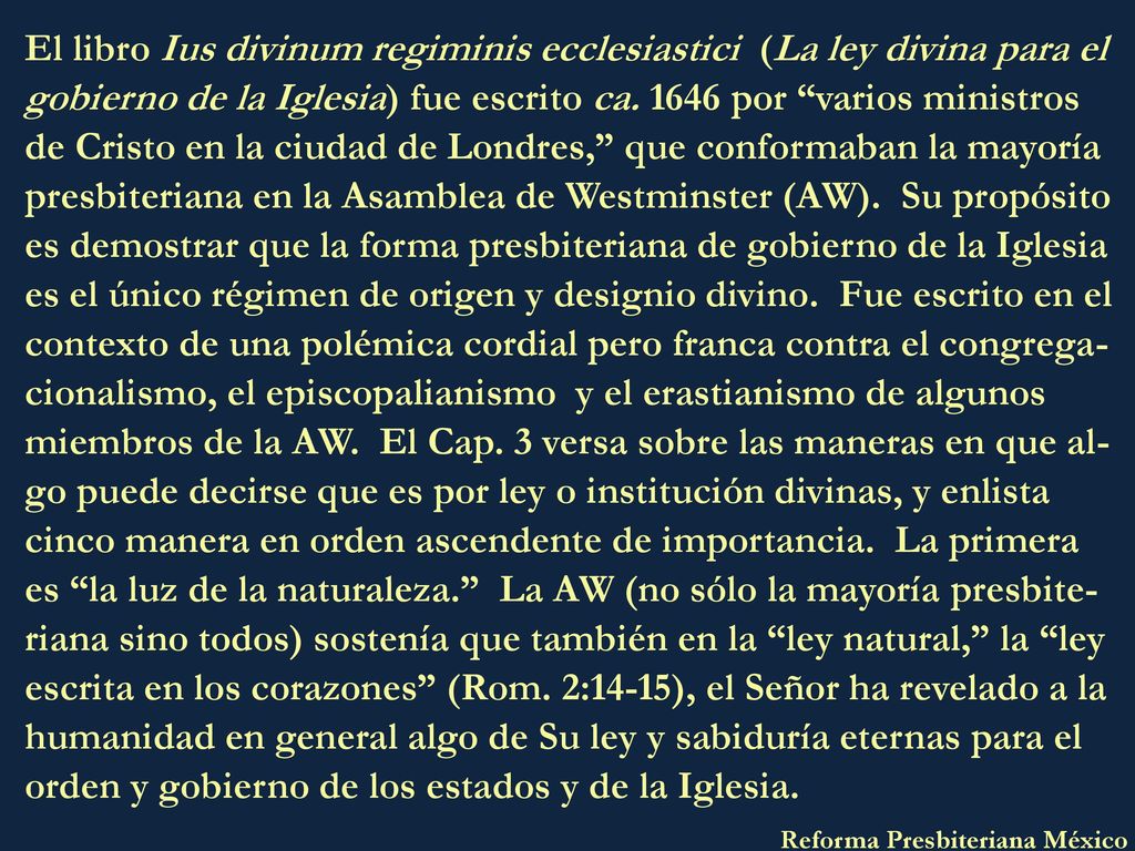 El libro Ius divinum regiminis ecclesiastici (La ley divina para el gobierno de la Iglesia) fue escrito ca por varios ministros de Cristo en la ciudad de Londres, que conformaban la mayoría presbiteriana en la Asamblea de Westminster (AW). Su propósito es demostrar que la forma presbiteriana de gobierno de la Iglesia es el único régimen de origen y designio divino. Fue escrito en el contexto de una polémica cordial pero franca contra el congrega-cionalismo, el episcopalianismo y el erastianismo de algunos miembros de la AW. El Cap. 3 versa sobre las maneras en que al-go puede decirse que es por ley o institución divinas, y enlista cinco manera en orden ascendente de importancia. La primera es la luz de la naturaleza. La AW (no sólo la mayoría presbite-riana sino todos) sostenía que también en la ley natural, la ley escrita en los corazones (Rom. 2:14-15), el Señor ha revelado a la humanidad en general algo de Su ley y sabiduría eternas para el orden y gobierno de los estados y de la Iglesia.