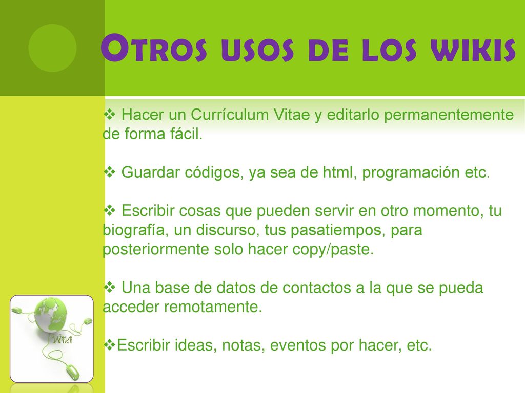 Otros usos de los wikis Hacer un Currículum Vitae y editarlo permanentemente de forma fácil. Guardar códigos, ya sea de html, programación etc.