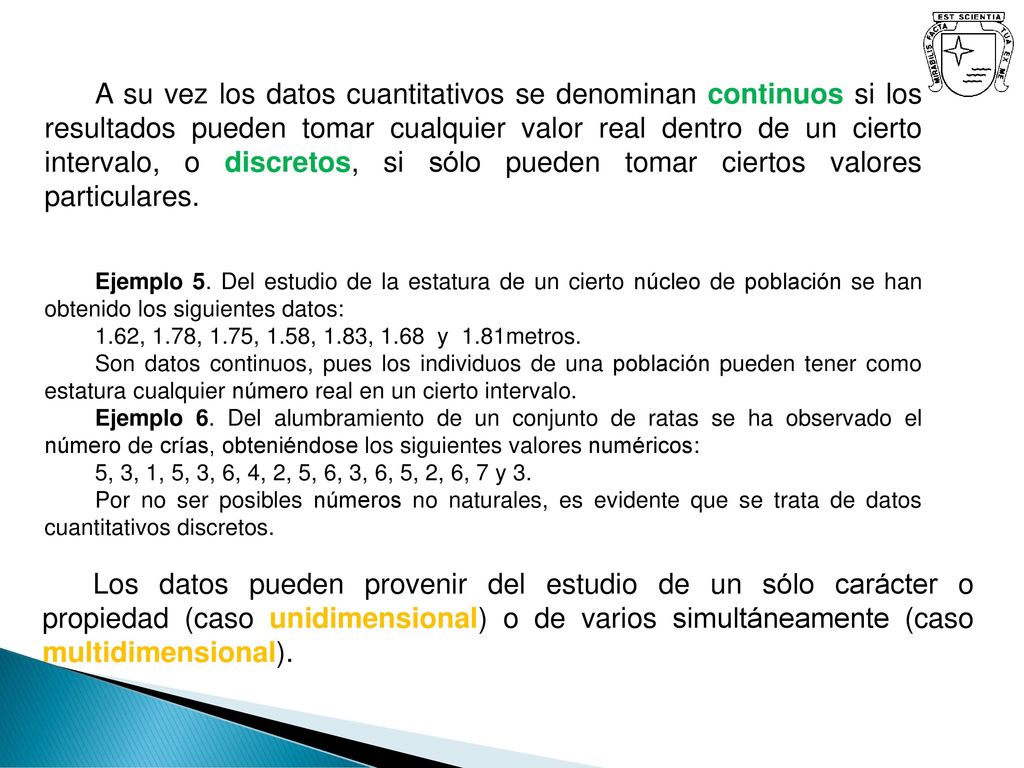 A su vez los datos cuantitativos se denominan continuos si los resultados pueden tomar cualquier valor real dentro de un cierto intervalo, o discretos, si sólo pueden tomar ciertos valores particulares.