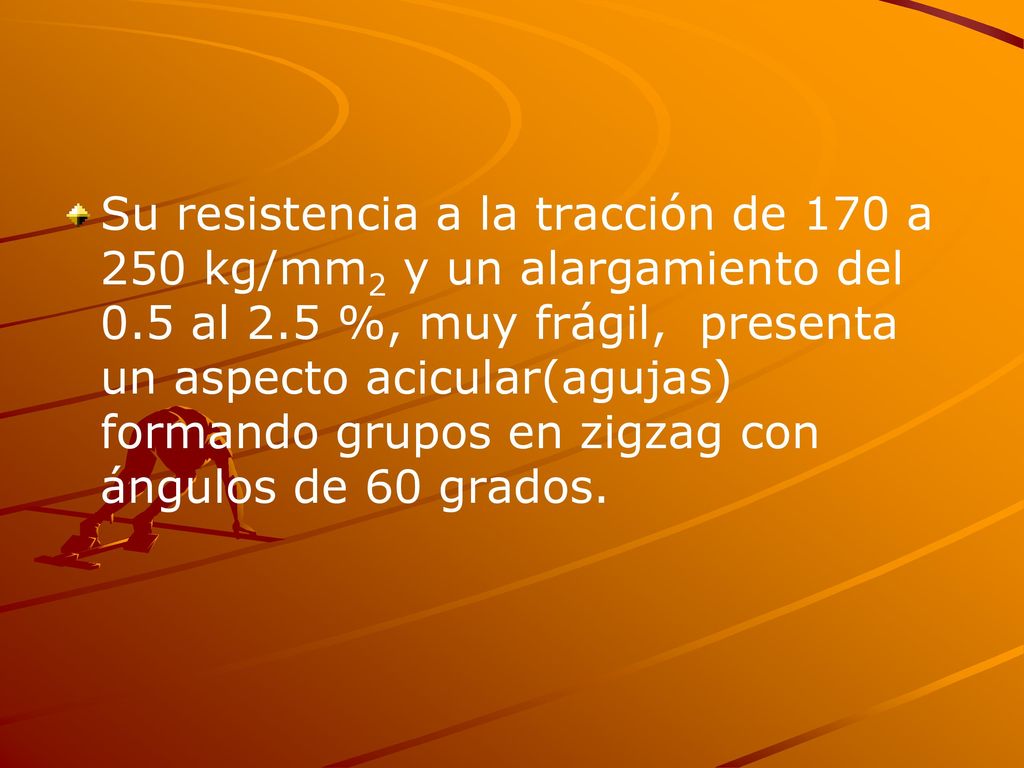 Su resistencia a la tracción de 170 a 250 kg/mm2 y un alargamiento del 0.5 al 2.5 %, muy frágil, presenta un aspecto acicular(agujas) formando grupos en zigzag con ángulos de 60 grados.