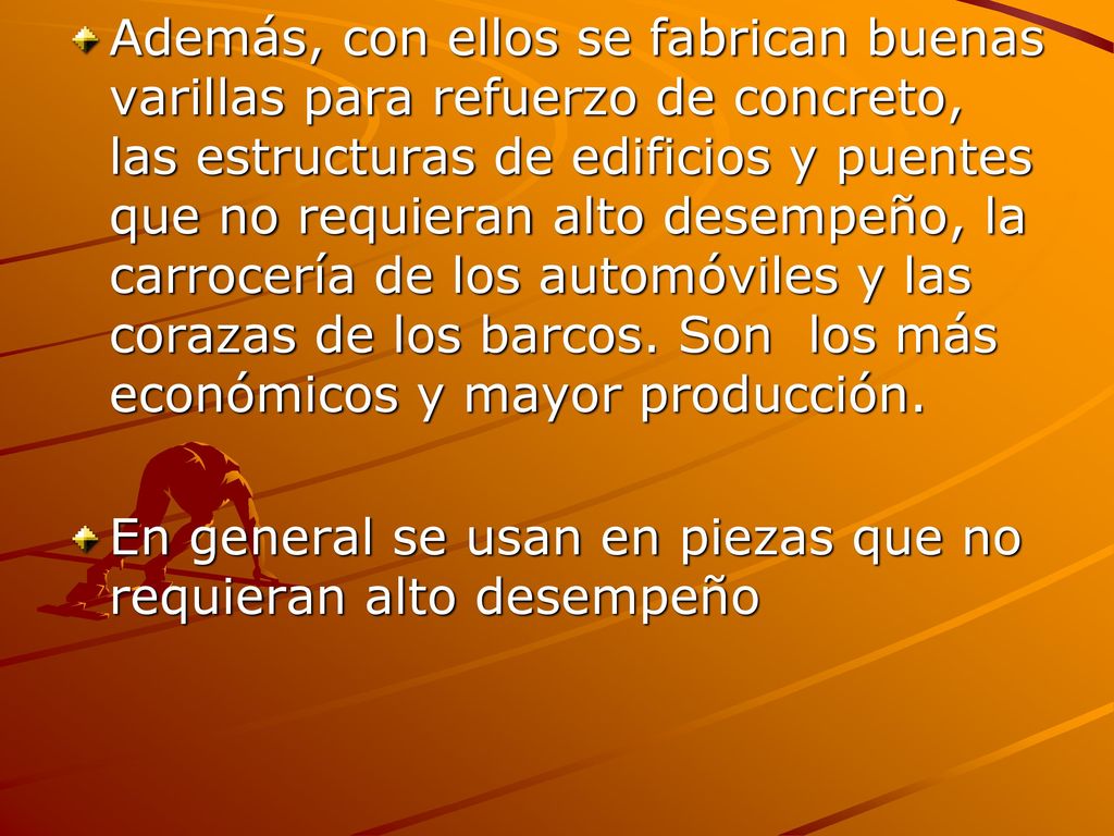 Además, con ellos se fabrican buenas varillas para refuerzo de concreto, las estructuras de edificios y puentes que no requieran alto desempeño, la carrocería de los automóviles y las corazas de los barcos. Son los más económicos y mayor producción.