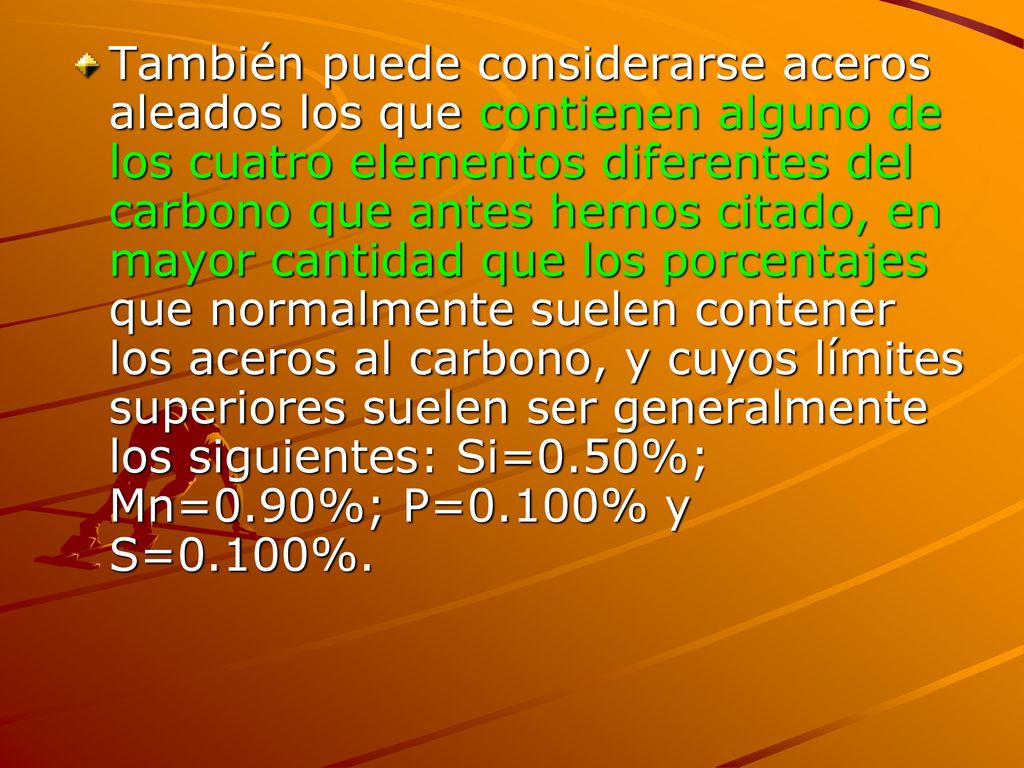 También puede considerarse aceros aleados los que contienen alguno de los cuatro elementos diferentes del carbono que antes hemos citado, en mayor cantidad que los porcentajes que normalmente suelen contener los aceros al carbono, y cuyos límites superiores suelen ser generalmente los siguientes: Si=0.50%; Mn=0.90%; P=0.100% y S=0.100%.