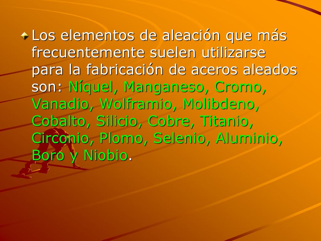 Los elementos de aleación que más frecuentemente suelen utilizarse para la fabricación de aceros aleados son: Níquel, Manganeso, Cromo, Vanadio, Wolframio, Molibdeno, Cobalto, Silicio, Cobre, Titanio, Circonio, Plomo, Selenio, Aluminio, Boro y Niobio.