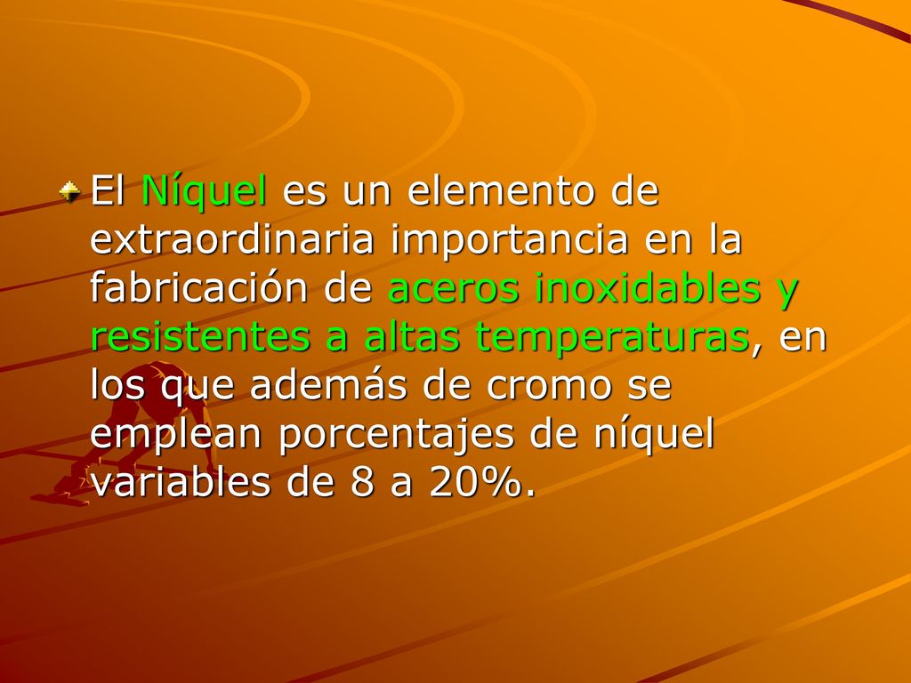 El Níquel es un elemento de extraordinaria importancia en la fabricación de aceros inoxidables y resistentes a altas temperaturas, en los que además de cromo se emplean porcentajes de níquel variables de 8 a 20%.