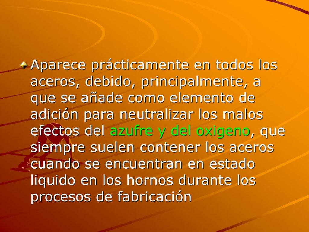 Aparece prácticamente en todos los aceros, debido, principalmente, a que se añade como elemento de adición para neutralizar los malos efectos del azufre y del oxigeno, que siempre suelen contener los aceros cuando se encuentran en estado liquido en los hornos durante los procesos de fabricación