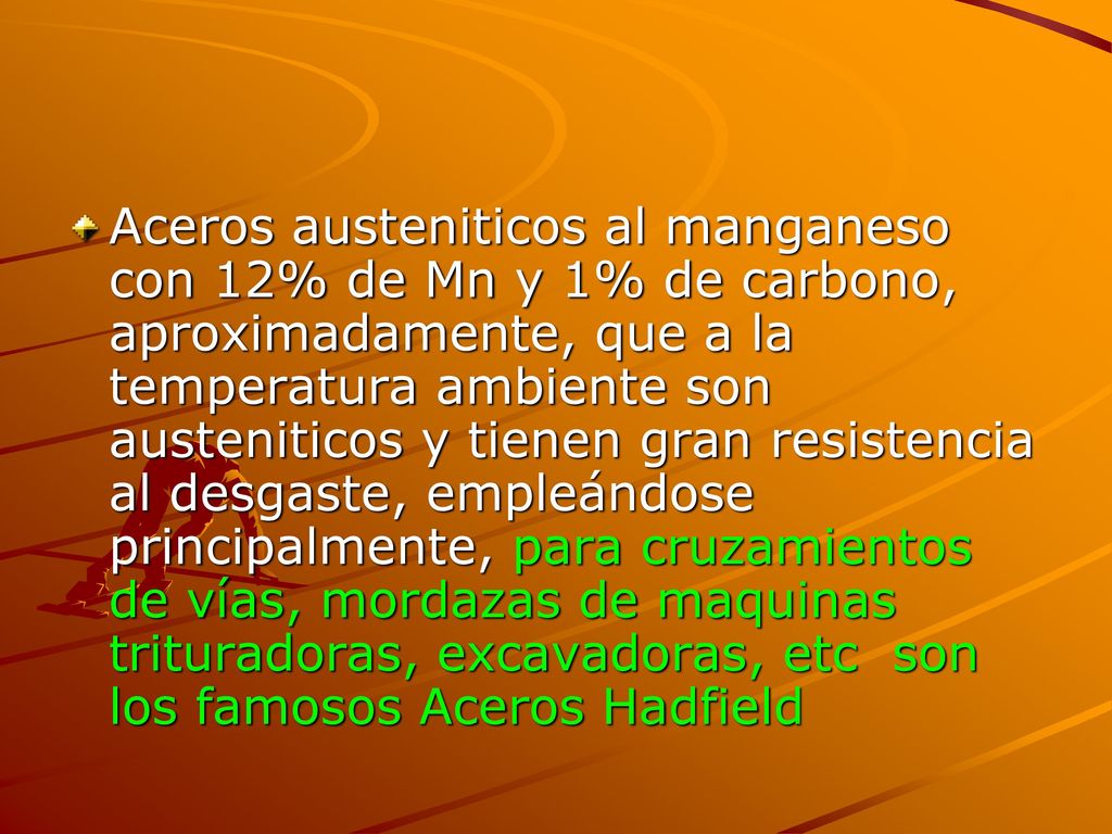 Aceros austeniticos al manganeso con 12% de Mn y 1% de carbono, aproximadamente, que a la temperatura ambiente son austeniticos y tienen gran resistencia al desgaste, empleándose principalmente, para cruzamientos de vías, mordazas de maquinas trituradoras, excavadoras, etc son los famosos Aceros Hadfield