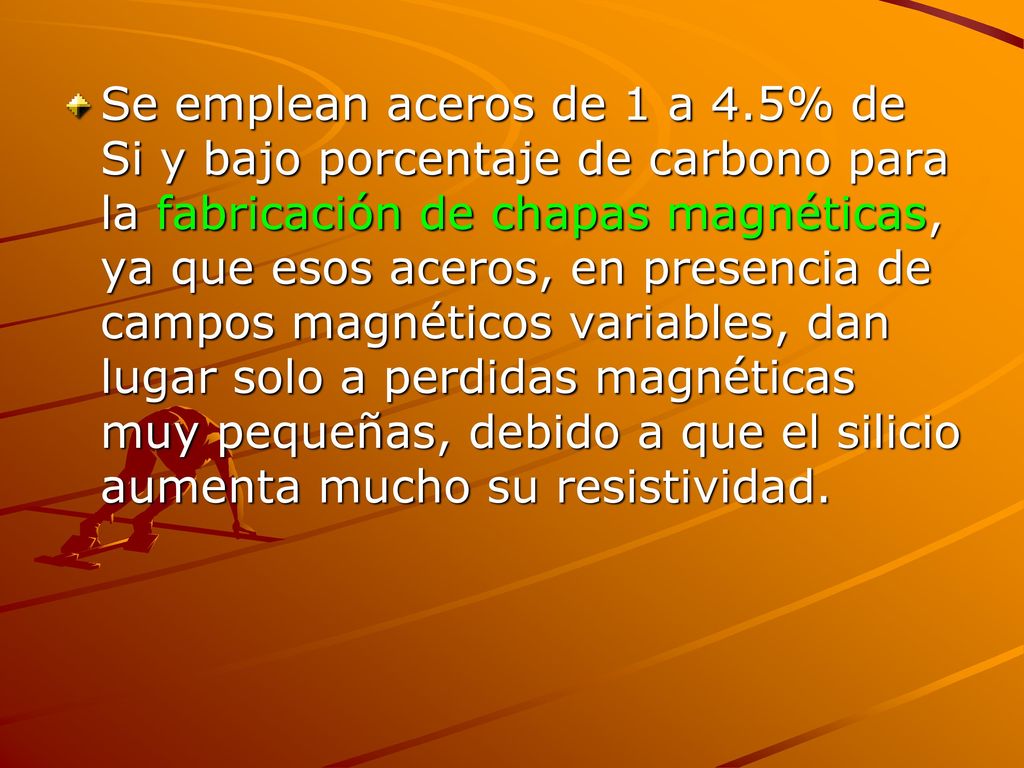 Se emplean aceros de 1 a 4.5% de Si y bajo porcentaje de carbono para la fabricación de chapas magnéticas, ya que esos aceros, en presencia de campos magnéticos variables, dan lugar solo a perdidas magnéticas muy pequeñas, debido a que el silicio aumenta mucho su resistividad.