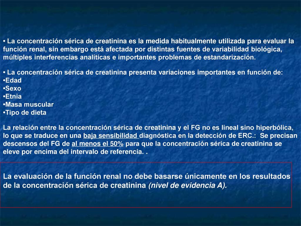 • La concentración sérica de creatinina es la medida habitualmente utilizada para evaluar la función renal, sin embargo está afectada por distintas fuentes de variabilidad biológica, múltiples interferencias analíticas e importantes problemas de estandarización.