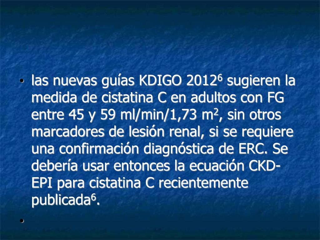 las nuevas guías KDIGO sugieren la medida de cistatina C en adultos con FG entre 45 y 59 ml/min/1,73 m2, sin otros marcadores de lesión renal, si se requiere una confirmación diagnóstica de ERC. Se debería usar entonces la ecuación CKD- EPI para cistatina C recientemente publicada6.