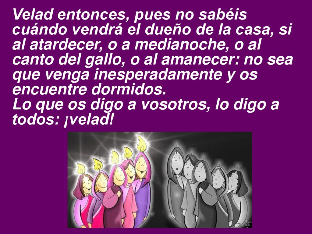 Velad entonces, pues no sabéis cuándo vendrá el dueño de la casa, si al atardecer, o a medianoche, o al canto del gallo, o al amanecer: no sea que venga inesperadamente y os encuentre dormidos.