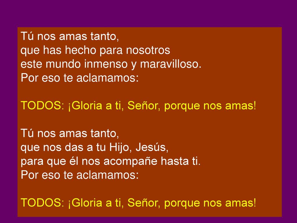 Tú nos amas tanto, que has hecho para nosotros. este mundo inmenso y maravilloso. Por eso te aclamamos: