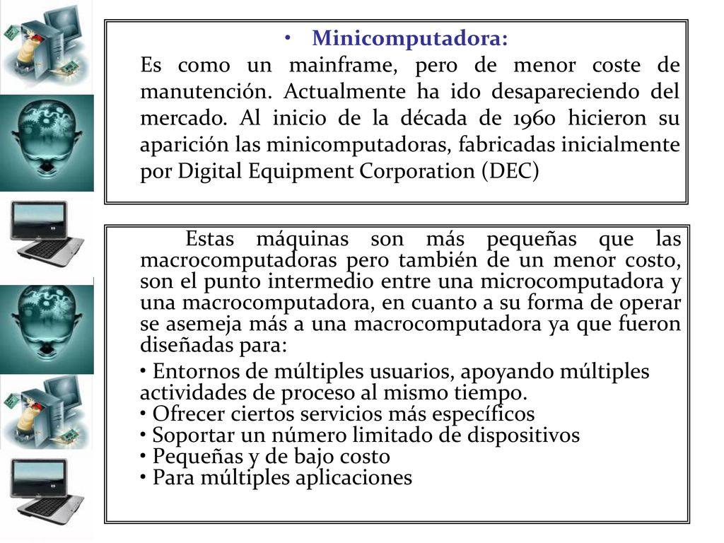 Minicomputadora: Es como un mainframe, pero de menor coste de manutención. Actualmente ha ido desapareciendo del mercado. Al inicio de la década de 1960 hicieron su aparición las minicomputadoras, fabricadas inicialmente por Digital Equipment Corporation (DEC)