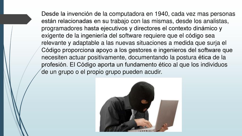 Desde la invención de la computadora en 1940, cada vez mas personas están relacionadas en su trabajo con las mismas, desde los analistas, programadores hasta ejecutivos y directores el contexto dinámico y exigente de la ingeniería del software requiere que el código sea relevante y adaptable a las nuevas situaciones a medida que surja el Código proporciona apoyo a los gestores e ingenieros del software que necesiten actuar positivamente, documentando la postura ética de la profesión.