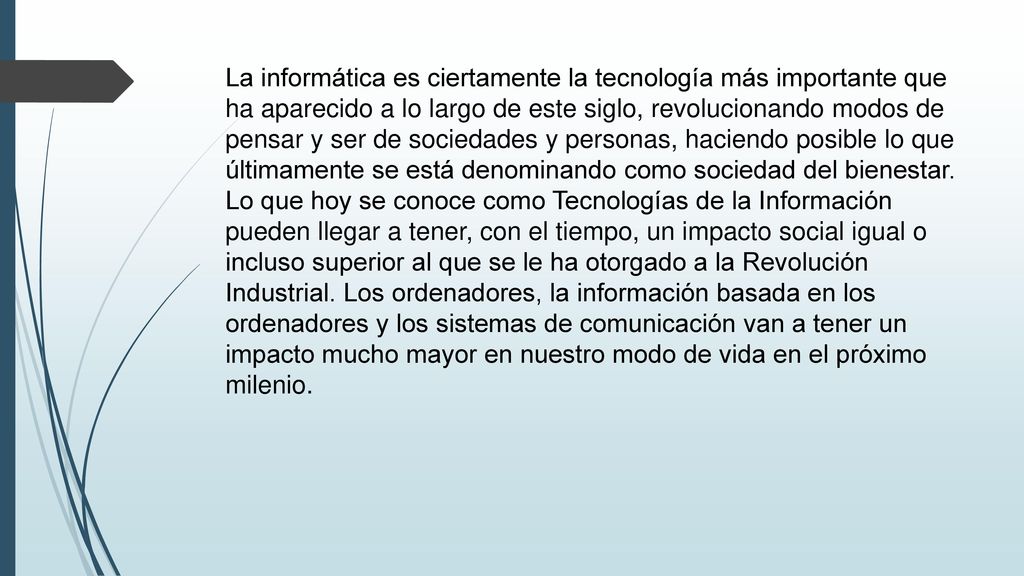 La informática es ciertamente la tecnología más importante que ha aparecido a lo largo de este siglo, revolucionando modos de pensar y ser de sociedades y personas, haciendo posible lo que últimamente se está denominando como sociedad del bienestar.