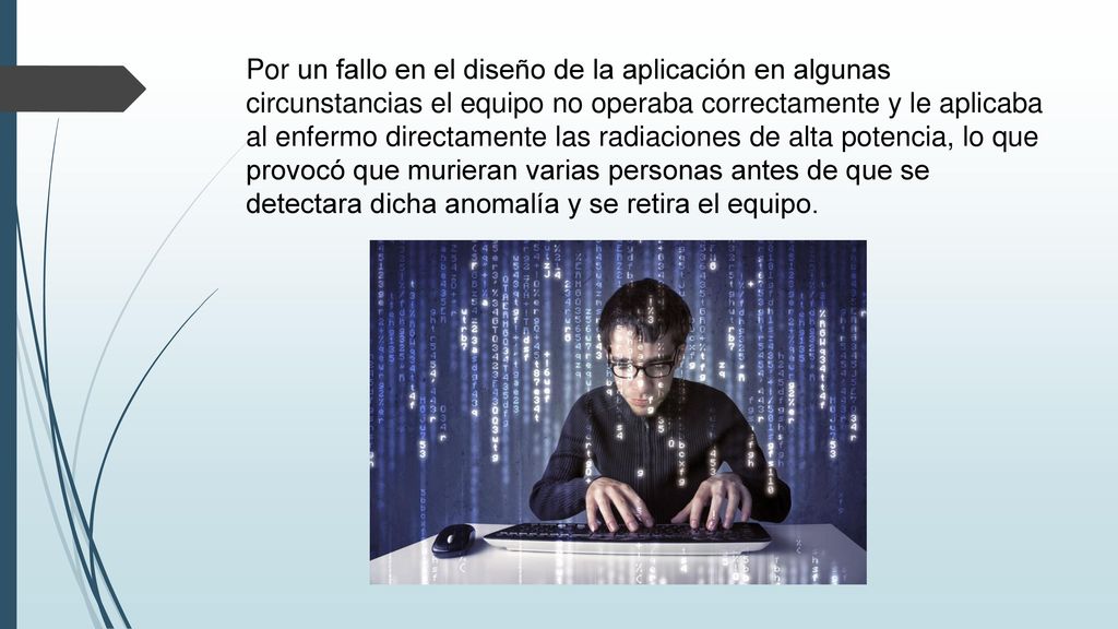 Por un fallo en el diseño de la aplicación en algunas circunstancias el equipo no operaba correctamente y le aplicaba al enfermo directamente las radiaciones de alta potencia, lo que provocó que murieran varias personas antes de que se detectara dicha anomalía y se retira el equipo.