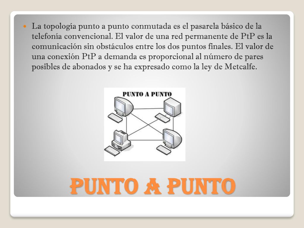 La topología punto a punto conmutada es el pasarela básico de la telefonía convencional. El valor de una red permanente de PtP es la comunicación sin obstáculos entre los dos puntos finales. El valor de una conexión PtP a demanda es proporcional al número de pares posibles de abonados y se ha expresado como la ley de Metcalfe.