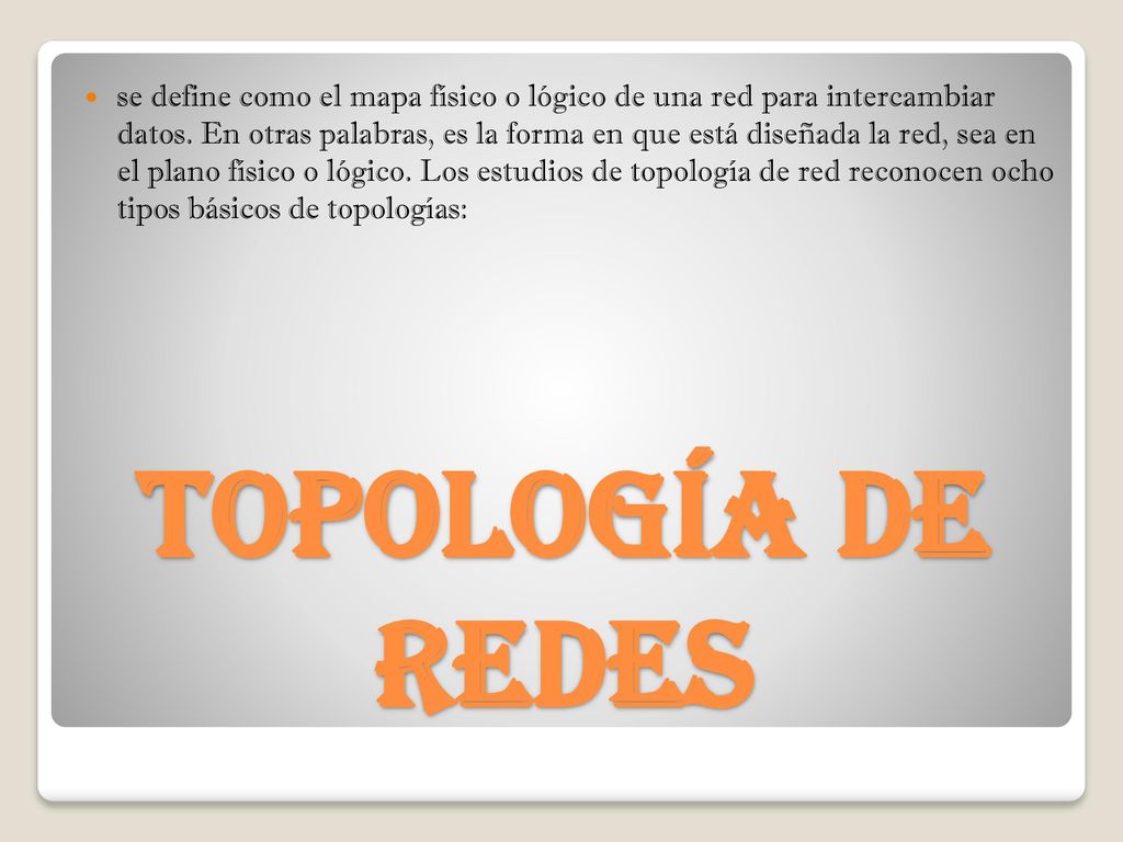 se define como el mapa físico o lógico de una red para intercambiar datos. En otras palabras, es la forma en que está diseñada la red, sea en el plano físico o lógico. Los estudios de topología de red reconocen ocho tipos básicos de topologías: