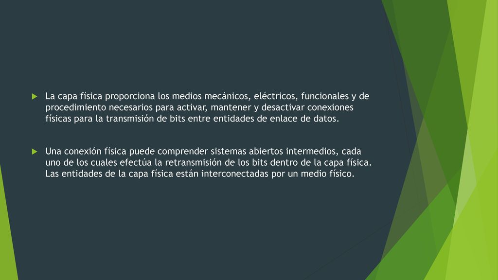 La capa física proporciona los medios mecánicos, eléctricos, funcionales y de procedimiento necesarios para activar, mantener y desactivar conexiones físicas para la transmisión de bits entre entidades de enlace de datos.