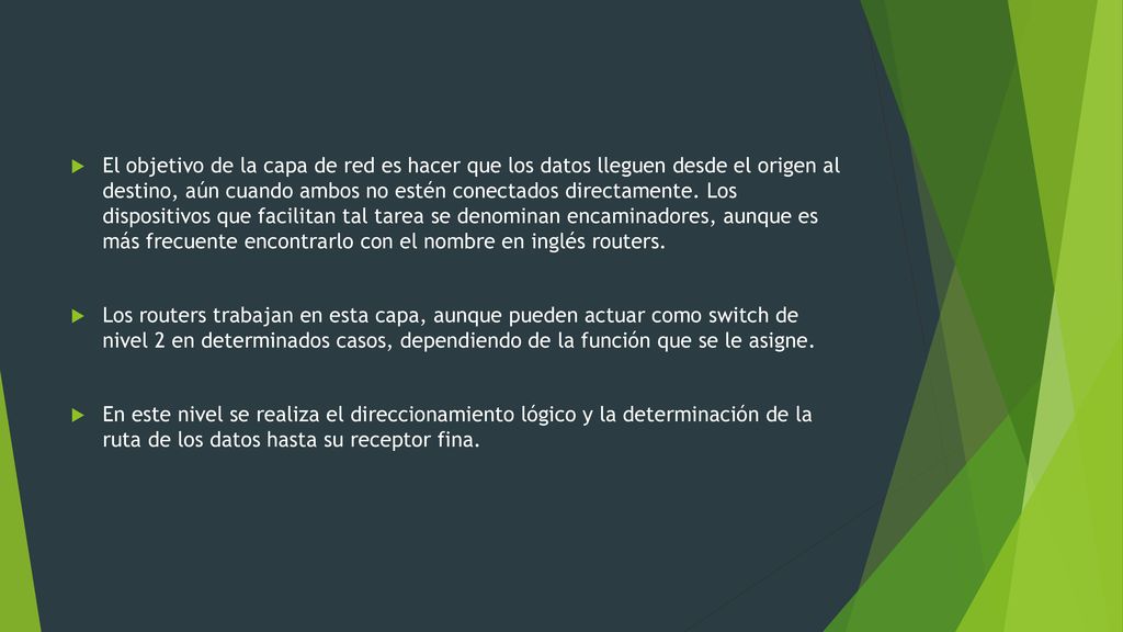 El objetivo de la capa de red es hacer que los datos lleguen desde el origen al destino, aún cuando ambos no estén conectados directamente. Los dispositivos que facilitan tal tarea se denominan encaminadores, aunque es más frecuente encontrarlo con el nombre en inglés routers.