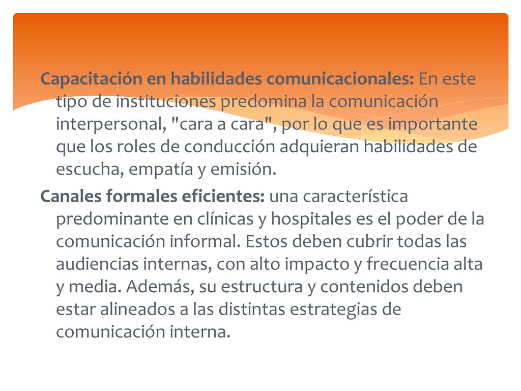Capacitación en habilidades comunicacionales: En este tipo de instituciones predomina la comunicación interpersonal, cara a cara , por lo que es importante que los roles de conducción adquieran habilidades de escucha, empatía y emisión.