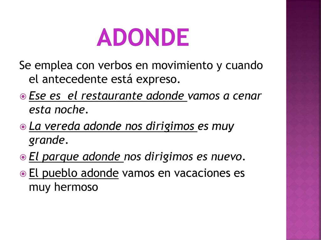 Adonde Se emplea con verbos en movimiento y cuando el antecedente está expreso. Ese es el restaurante adonde vamos a cenar esta noche.
