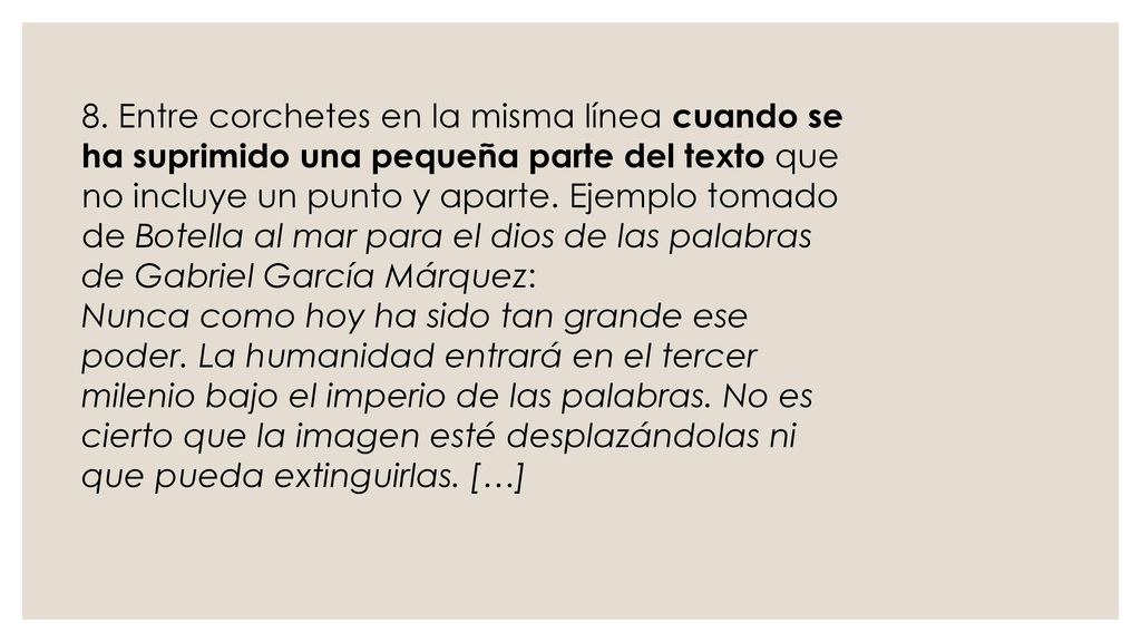 8. Entre corchetes en la misma línea cuando se ha suprimido una pequeña parte del texto que no incluye un punto y aparte. Ejemplo tomado de Botella al mar para el dios de las palabras de Gabriel García Márquez: