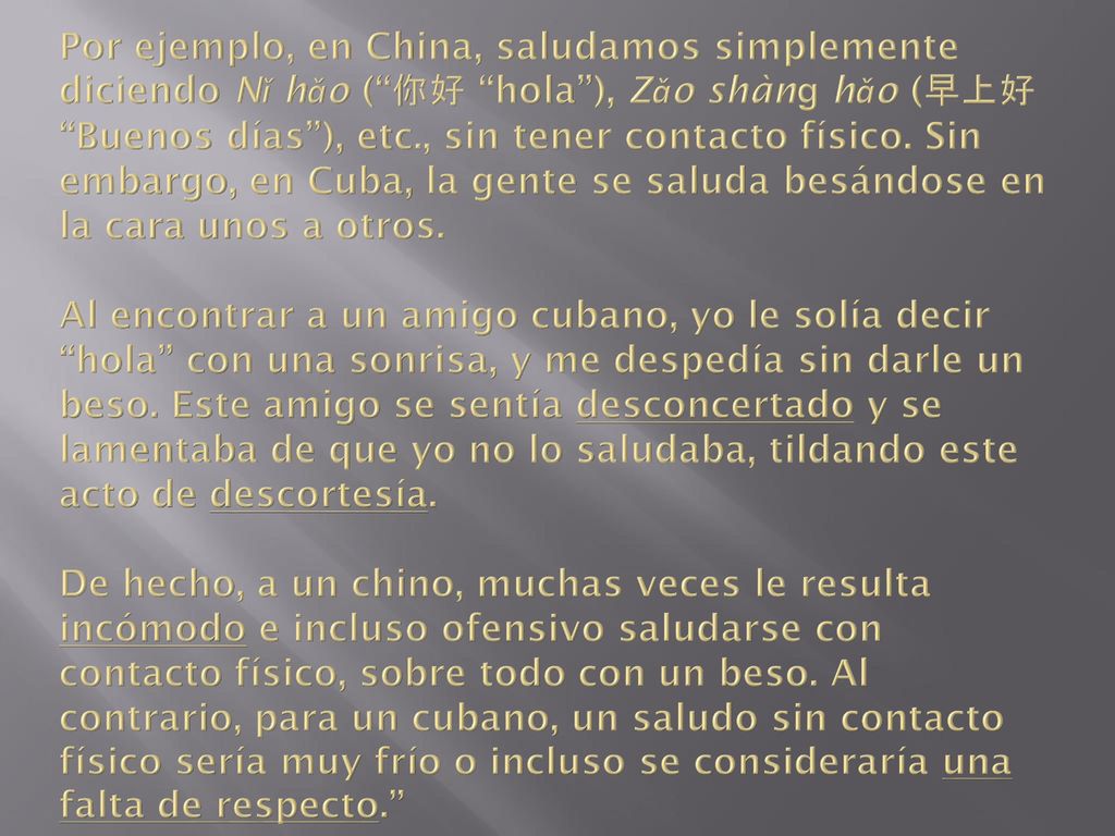 Por ejemplo, en China, saludamos simplemente diciendo Nǐ hǎo ( 你好 hola ), Zǎo shànɡ hǎo (早上好 Buenos días ), etc., sin tener contacto físico.