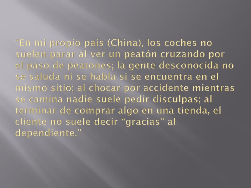 En mi propio país (China), los coches no suelen parar al ver un peatón cruzando por el paso de peatones; la gente desconocida no se saluda ni se habla si se encuentra en el mismo sitio; al chocar por accidente mientras se camina nadie suele pedir disculpas; al terminar de comprar algo en una tienda, el cliente no suele decir gracias al dependiente.