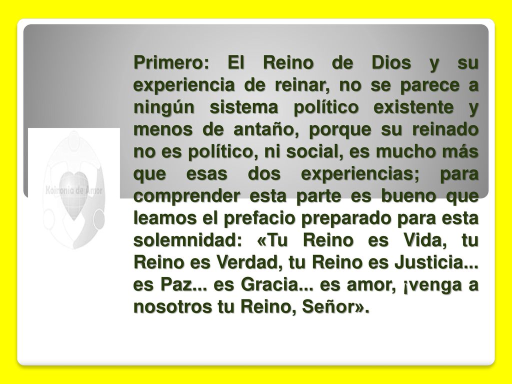 Primero: El Reino de Dios y su experiencia de reinar, no se parece a ningún sistema político existente y menos de antaño, porque su reinado no es político, ni social, es mucho más que esas dos experiencias; para comprender esta parte es bueno que leamos el prefacio preparado para esta solemnidad: «Tu Reino es Vida, tu Reino es Verdad, tu Reino es Justicia...
