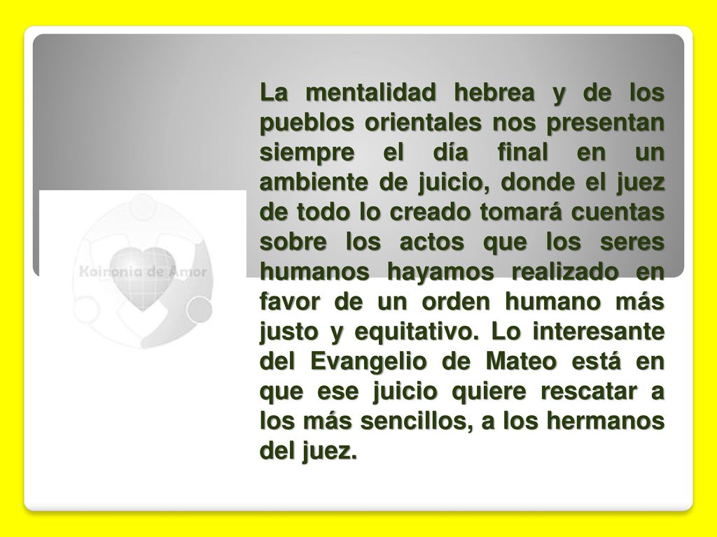 La mentalidad hebrea y de los pueblos orientales nos presentan siempre el día final en un ambiente de juicio, donde el juez de todo lo creado tomará cuentas sobre los actos que los seres humanos hayamos realizado en favor de un orden humano más justo y equitativo.