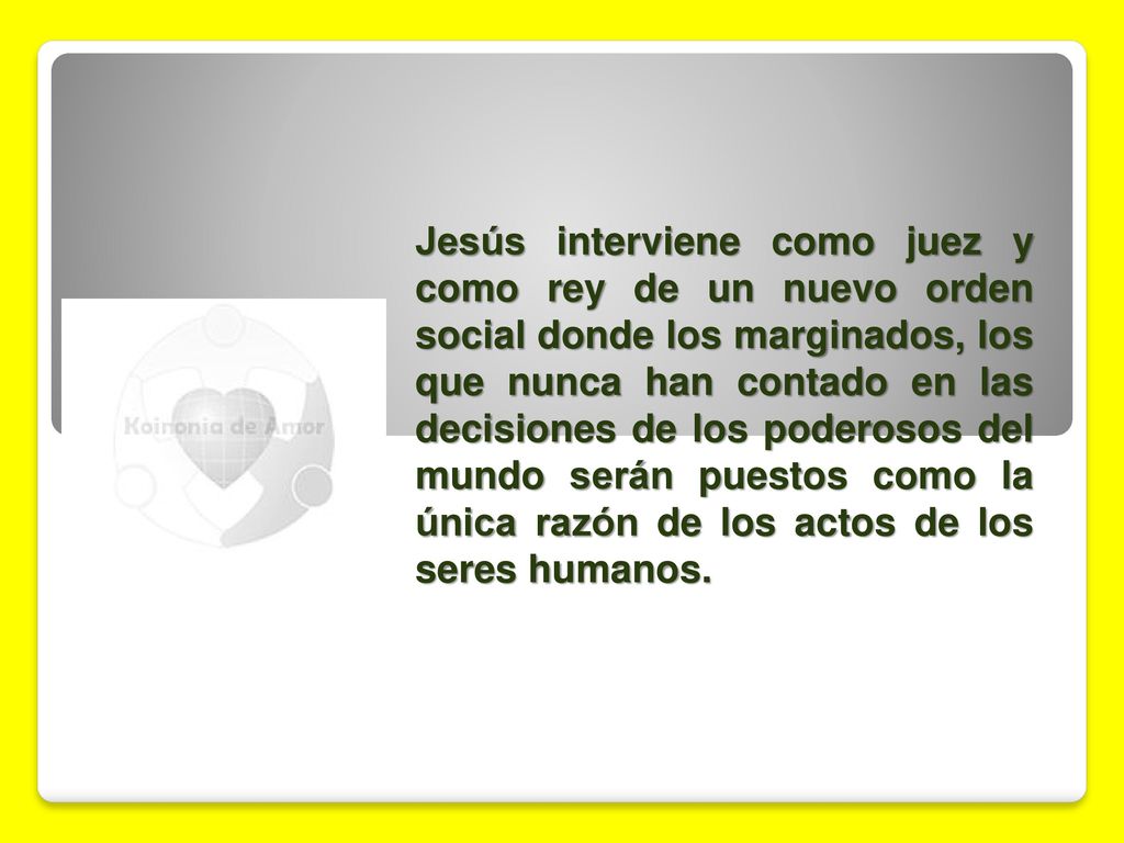 Jesús interviene como juez y como rey de un nuevo orden social donde los marginados, los que nunca han contado en las decisiones de los poderosos del mundo serán puestos como la única razón de los actos de los seres humanos.