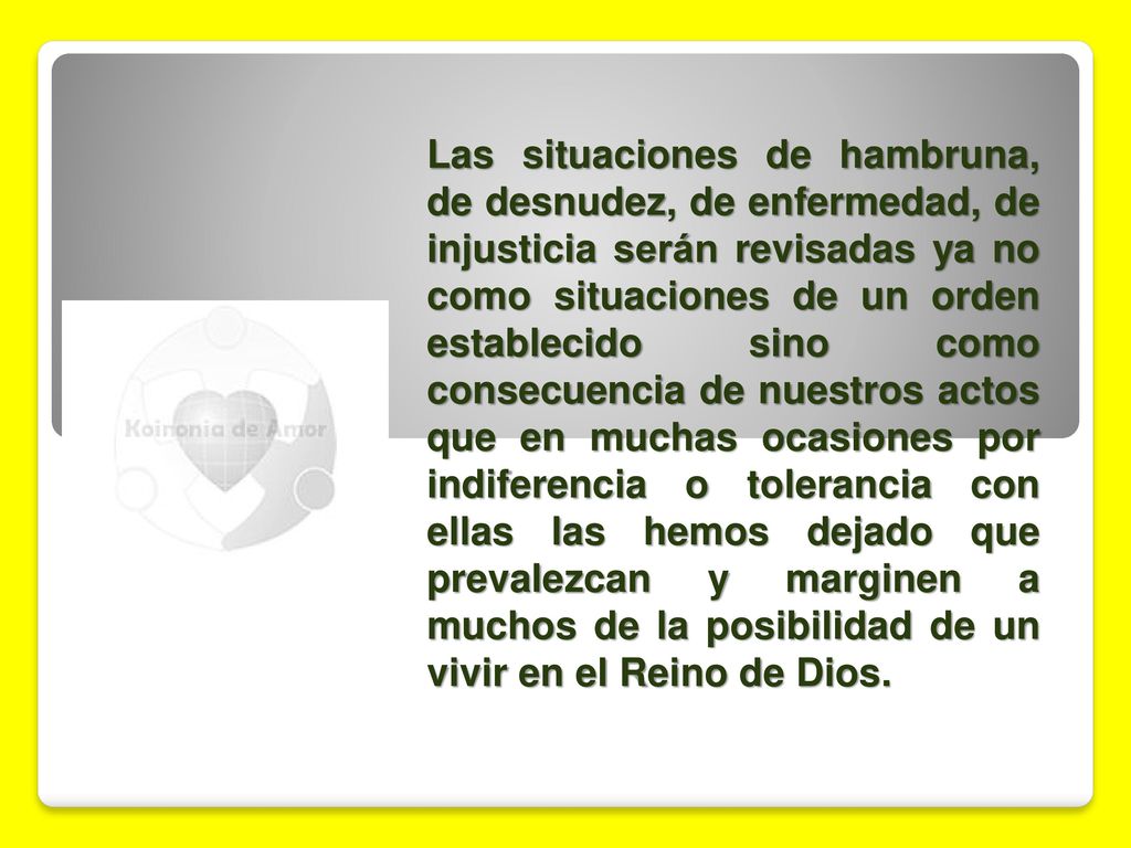 Las situaciones de hambruna, de desnudez, de enfermedad, de injusticia serán revisadas ya no como situaciones de un orden establecido sino como consecuencia de nuestros actos que en muchas ocasiones por indiferencia o tolerancia con ellas las hemos dejado que prevalezcan y marginen a muchos de la posibilidad de un vivir en el Reino de Dios.