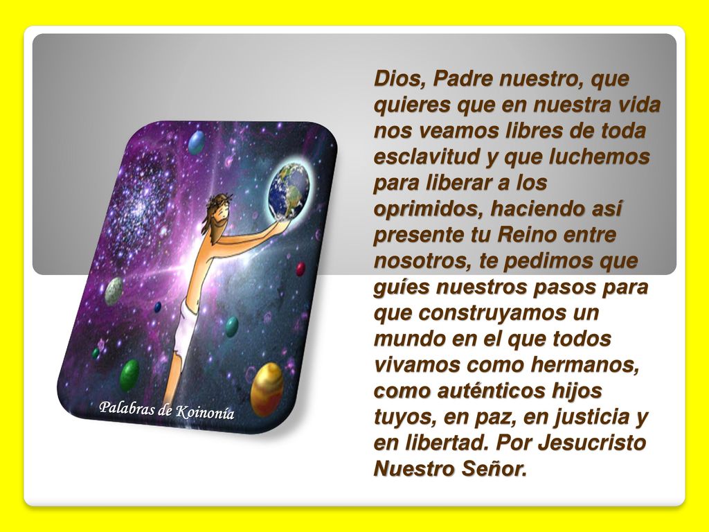 Dios, Padre nuestro, que quieres que en nuestra vida nos veamos libres de toda esclavitud y que luchemos para liberar a los oprimidos, haciendo así presente tu Reino entre nosotros, te pedimos que guíes nuestros pasos para que construyamos un mundo en el que todos vivamos como hermanos, como auténticos hijos tuyos, en paz, en justicia y en libertad. Por Jesucristo Nuestro Señor.