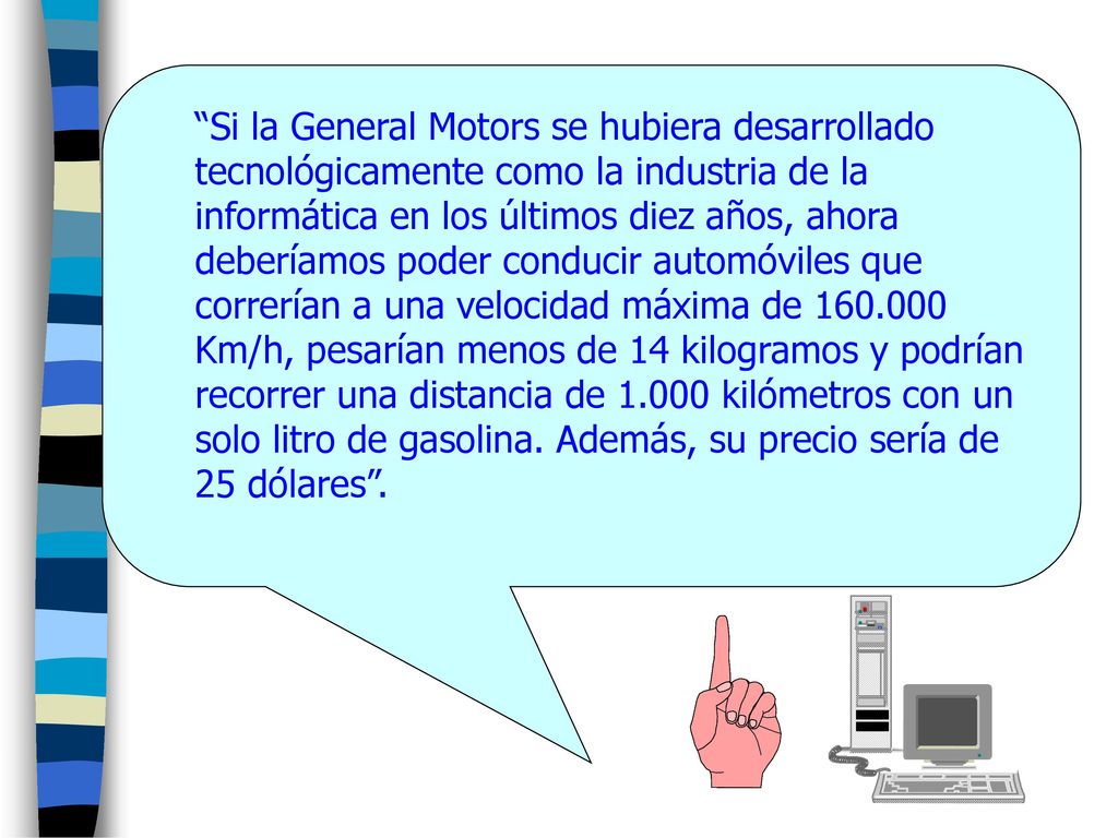 Si la General Motors se hubiera desarrollado tecnológicamente como la industria de la informática en los últimos diez años, ahora deberíamos poder conducir automóviles que correrían a una velocidad máxima de Km/h, pesarían menos de 14 kilogramos y podrían recorrer una distancia de kilómetros con un solo litro de gasolina.