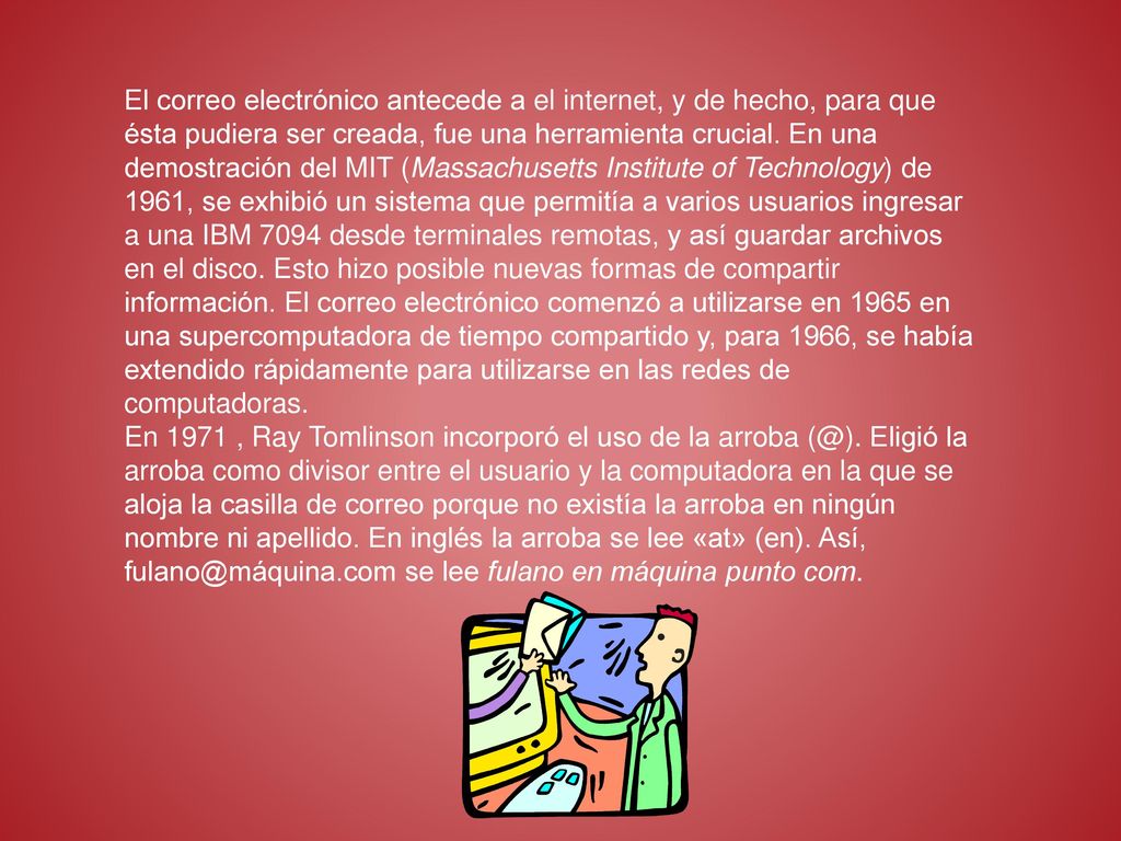 El correo electrónico antecede a el internet, y de hecho, para que ésta pudiera ser creada, fue una herramienta crucial. En una demostración del MIT (Massachusetts Institute of Technology) de 1961, se exhibió un sistema que permitía a varios usuarios ingresar a una IBM 7094 desde terminales remotas, y así guardar archivos en el disco. Esto hizo posible nuevas formas de compartir información. El correo electrónico comenzó a utilizarse en 1965 en una supercomputadora de tiempo compartido y, para 1966, se había extendido rápidamente para utilizarse en las redes de computadoras.